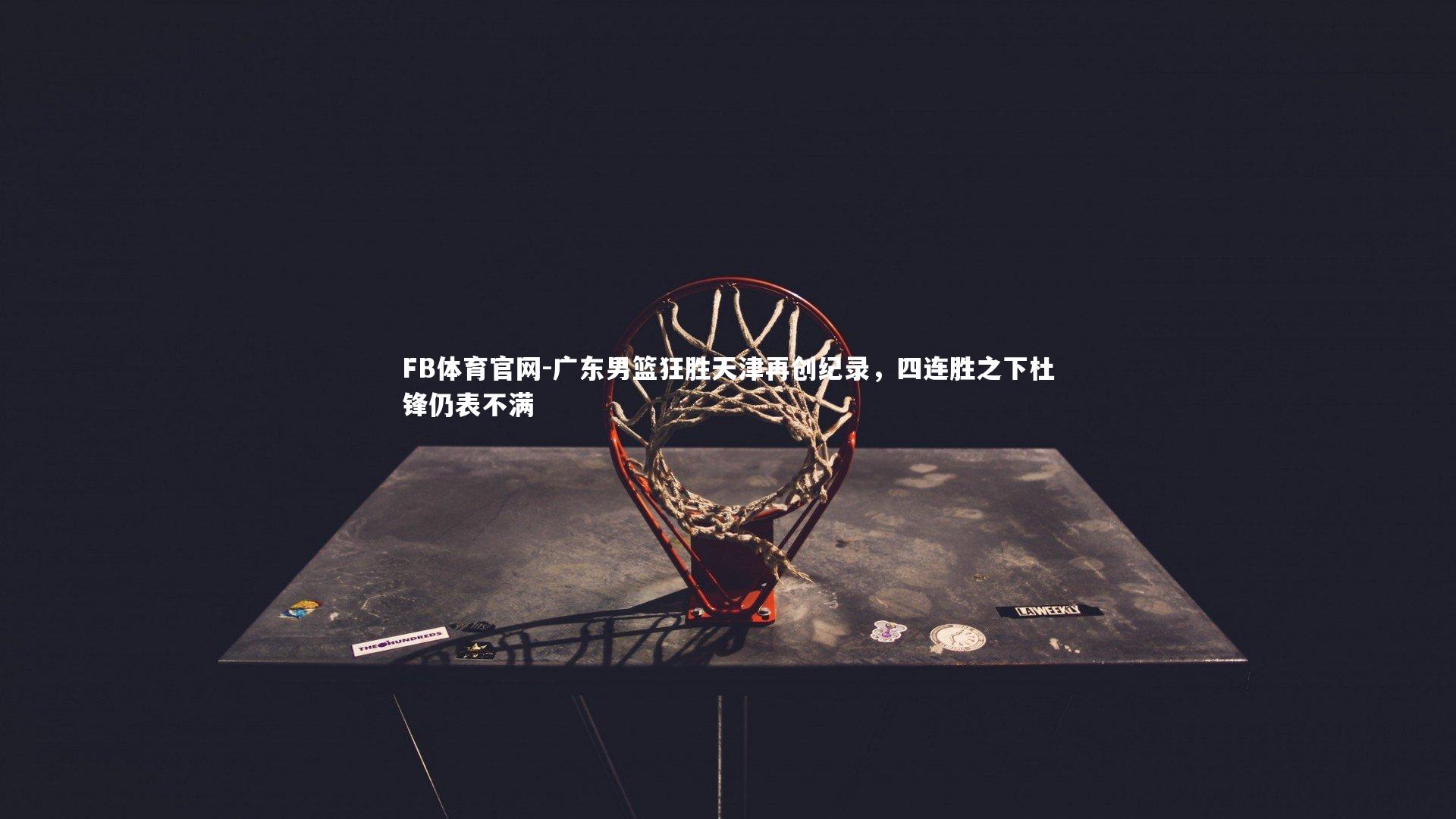 FB体育官网-广东男篮狂胜天津再创纪录，四连胜之下杜锋仍表不满